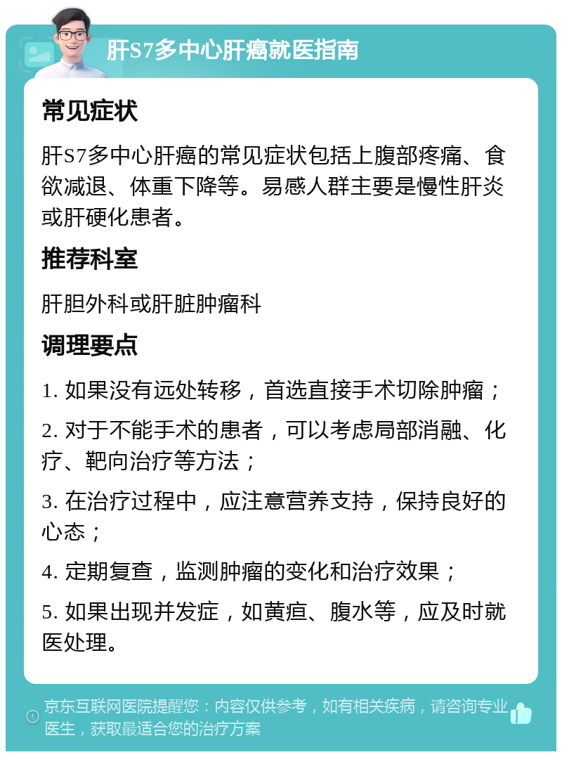 肝S7多中心肝癌就医指南 常见症状 肝S7多中心肝癌的常见症状包括上腹部疼痛、食欲减退、体重下降等。易感人群主要是慢性肝炎或肝硬化患者。 推荐科室 肝胆外科或肝脏肿瘤科 调理要点 1. 如果没有远处转移，首选直接手术切除肿瘤； 2. 对于不能手术的患者，可以考虑局部消融、化疗、靶向治疗等方法； 3. 在治疗过程中，应注意营养支持，保持良好的心态； 4. 定期复查，监测肿瘤的变化和治疗效果； 5. 如果出现并发症，如黄疸、腹水等，应及时就医处理。