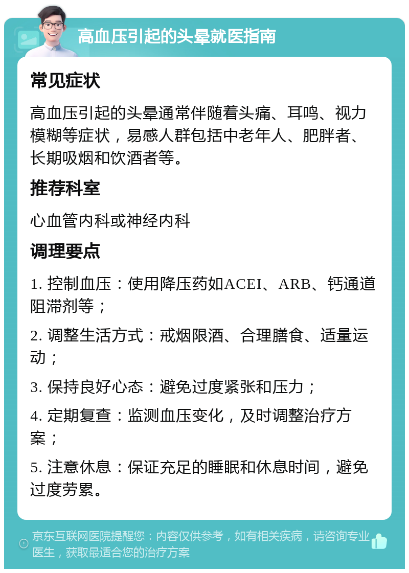 高血压引起的头晕就医指南 常见症状 高血压引起的头晕通常伴随着头痛、耳鸣、视力模糊等症状，易感人群包括中老年人、肥胖者、长期吸烟和饮酒者等。 推荐科室 心血管内科或神经内科 调理要点 1. 控制血压：使用降压药如ACEI、ARB、钙通道阻滞剂等； 2. 调整生活方式：戒烟限酒、合理膳食、适量运动； 3. 保持良好心态：避免过度紧张和压力； 4. 定期复查：监测血压变化，及时调整治疗方案； 5. 注意休息：保证充足的睡眠和休息时间，避免过度劳累。