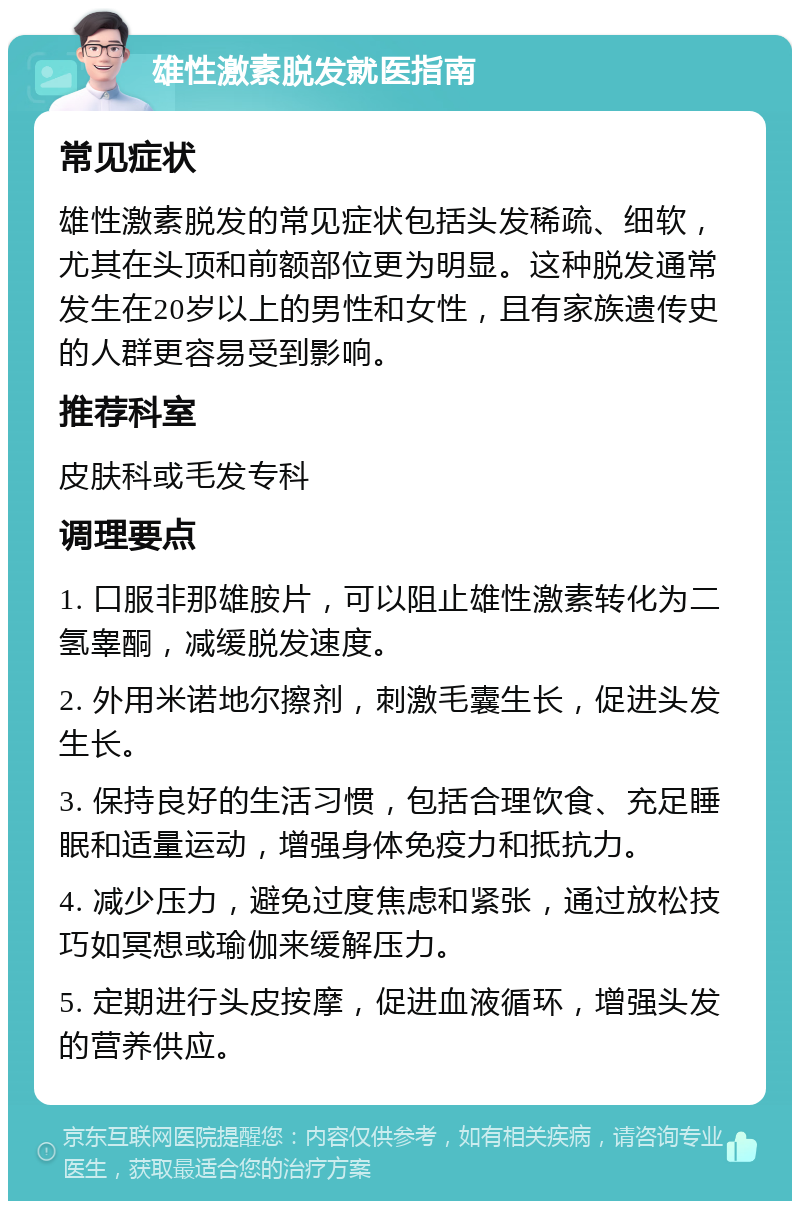 雄性激素脱发就医指南 常见症状 雄性激素脱发的常见症状包括头发稀疏、细软，尤其在头顶和前额部位更为明显。这种脱发通常发生在20岁以上的男性和女性，且有家族遗传史的人群更容易受到影响。 推荐科室 皮肤科或毛发专科 调理要点 1. 口服非那雄胺片，可以阻止雄性激素转化为二氢睾酮，减缓脱发速度。 2. 外用米诺地尔擦剂，刺激毛囊生长，促进头发生长。 3. 保持良好的生活习惯，包括合理饮食、充足睡眠和适量运动，增强身体免疫力和抵抗力。 4. 减少压力，避免过度焦虑和紧张，通过放松技巧如冥想或瑜伽来缓解压力。 5. 定期进行头皮按摩，促进血液循环，增强头发的营养供应。