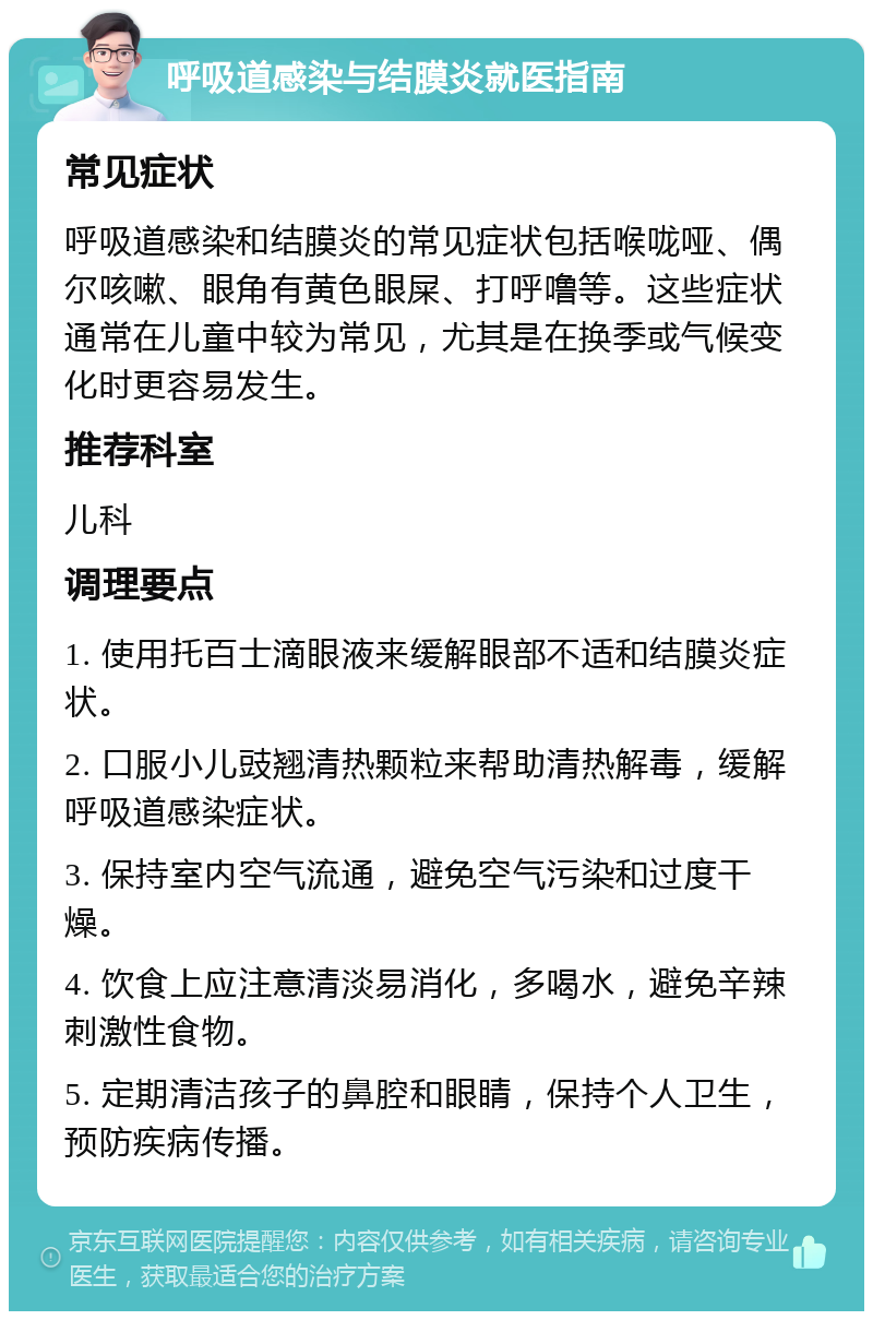 呼吸道感染与结膜炎就医指南 常见症状 呼吸道感染和结膜炎的常见症状包括喉咙哑、偶尔咳嗽、眼角有黄色眼屎、打呼噜等。这些症状通常在儿童中较为常见，尤其是在换季或气候变化时更容易发生。 推荐科室 儿科 调理要点 1. 使用托百士滴眼液来缓解眼部不适和结膜炎症状。 2. 口服小儿豉翘清热颗粒来帮助清热解毒，缓解呼吸道感染症状。 3. 保持室内空气流通，避免空气污染和过度干燥。 4. 饮食上应注意清淡易消化，多喝水，避免辛辣刺激性食物。 5. 定期清洁孩子的鼻腔和眼睛，保持个人卫生，预防疾病传播。