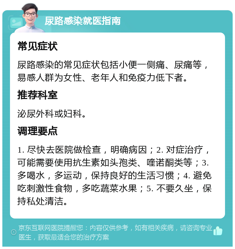 尿路感染就医指南 常见症状 尿路感染的常见症状包括小便一侧痛、尿痛等，易感人群为女性、老年人和免疫力低下者。 推荐科室 泌尿外科或妇科。 调理要点 1. 尽快去医院做检查，明确病因；2. 对症治疗，可能需要使用抗生素如头孢类、喹诺酮类等；3. 多喝水，多运动，保持良好的生活习惯；4. 避免吃刺激性食物，多吃蔬菜水果；5. 不要久坐，保持私处清洁。