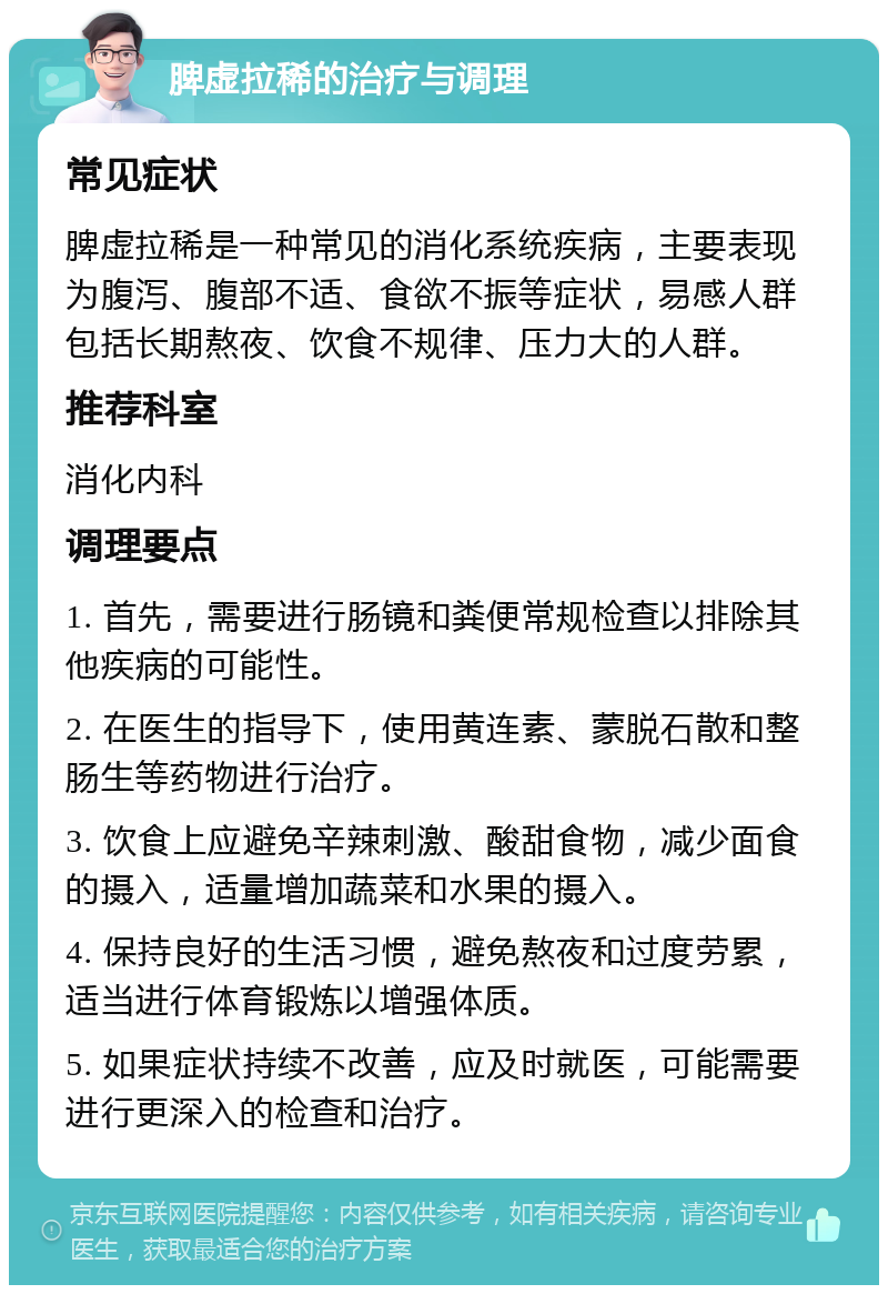 脾虚拉稀的治疗与调理 常见症状 脾虚拉稀是一种常见的消化系统疾病，主要表现为腹泻、腹部不适、食欲不振等症状，易感人群包括长期熬夜、饮食不规律、压力大的人群。 推荐科室 消化内科 调理要点 1. 首先，需要进行肠镜和粪便常规检查以排除其他疾病的可能性。 2. 在医生的指导下，使用黄连素、蒙脱石散和整肠生等药物进行治疗。 3. 饮食上应避免辛辣刺激、酸甜食物，减少面食的摄入，适量增加蔬菜和水果的摄入。 4. 保持良好的生活习惯，避免熬夜和过度劳累，适当进行体育锻炼以增强体质。 5. 如果症状持续不改善，应及时就医，可能需要进行更深入的检查和治疗。