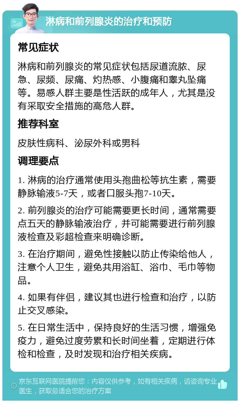 淋病和前列腺炎的治疗和预防 常见症状 淋病和前列腺炎的常见症状包括尿道流脓、尿急、尿频、尿痛、灼热感、小腹痛和睾丸坠痛等。易感人群主要是性活跃的成年人，尤其是没有采取安全措施的高危人群。 推荐科室 皮肤性病科、泌尿外科或男科 调理要点 1. 淋病的治疗通常使用头孢曲松等抗生素，需要静脉输液5-7天，或者口服头孢7-10天。 2. 前列腺炎的治疗可能需要更长时间，通常需要点五天的静脉输液治疗，并可能需要进行前列腺液检查及彩超检查来明确诊断。 3. 在治疗期间，避免性接触以防止传染给他人，注意个人卫生，避免共用浴缸、浴巾、毛巾等物品。 4. 如果有伴侣，建议其也进行检查和治疗，以防止交叉感染。 5. 在日常生活中，保持良好的生活习惯，增强免疫力，避免过度劳累和长时间坐着，定期进行体检和检查，及时发现和治疗相关疾病。