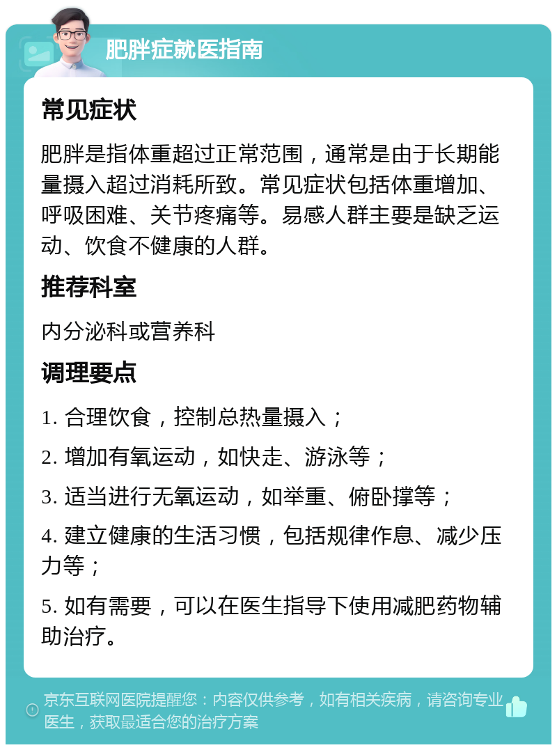 肥胖症就医指南 常见症状 肥胖是指体重超过正常范围，通常是由于长期能量摄入超过消耗所致。常见症状包括体重增加、呼吸困难、关节疼痛等。易感人群主要是缺乏运动、饮食不健康的人群。 推荐科室 内分泌科或营养科 调理要点 1. 合理饮食，控制总热量摄入； 2. 增加有氧运动，如快走、游泳等； 3. 适当进行无氧运动，如举重、俯卧撑等； 4. 建立健康的生活习惯，包括规律作息、减少压力等； 5. 如有需要，可以在医生指导下使用减肥药物辅助治疗。