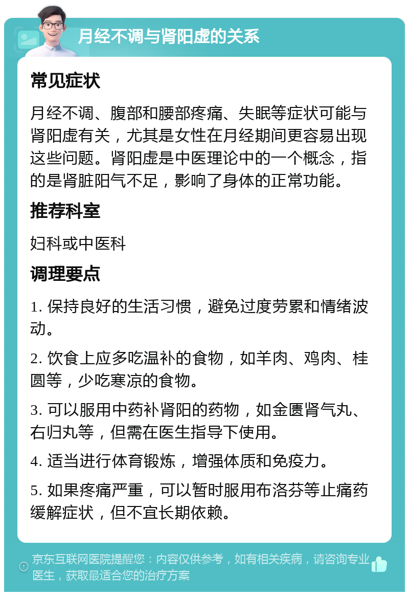 月经不调与肾阳虚的关系 常见症状 月经不调、腹部和腰部疼痛、失眠等症状可能与肾阳虚有关，尤其是女性在月经期间更容易出现这些问题。肾阳虚是中医理论中的一个概念，指的是肾脏阳气不足，影响了身体的正常功能。 推荐科室 妇科或中医科 调理要点 1. 保持良好的生活习惯，避免过度劳累和情绪波动。 2. 饮食上应多吃温补的食物，如羊肉、鸡肉、桂圆等，少吃寒凉的食物。 3. 可以服用中药补肾阳的药物，如金匮肾气丸、右归丸等，但需在医生指导下使用。 4. 适当进行体育锻炼，增强体质和免疫力。 5. 如果疼痛严重，可以暂时服用布洛芬等止痛药缓解症状，但不宜长期依赖。