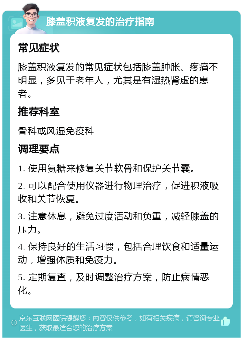 膝盖积液复发的治疗指南 常见症状 膝盖积液复发的常见症状包括膝盖肿胀、疼痛不明显，多见于老年人，尤其是有湿热肾虚的患者。 推荐科室 骨科或风湿免疫科 调理要点 1. 使用氨糖来修复关节软骨和保护关节囊。 2. 可以配合使用仪器进行物理治疗，促进积液吸收和关节恢复。 3. 注意休息，避免过度活动和负重，减轻膝盖的压力。 4. 保持良好的生活习惯，包括合理饮食和适量运动，增强体质和免疫力。 5. 定期复查，及时调整治疗方案，防止病情恶化。