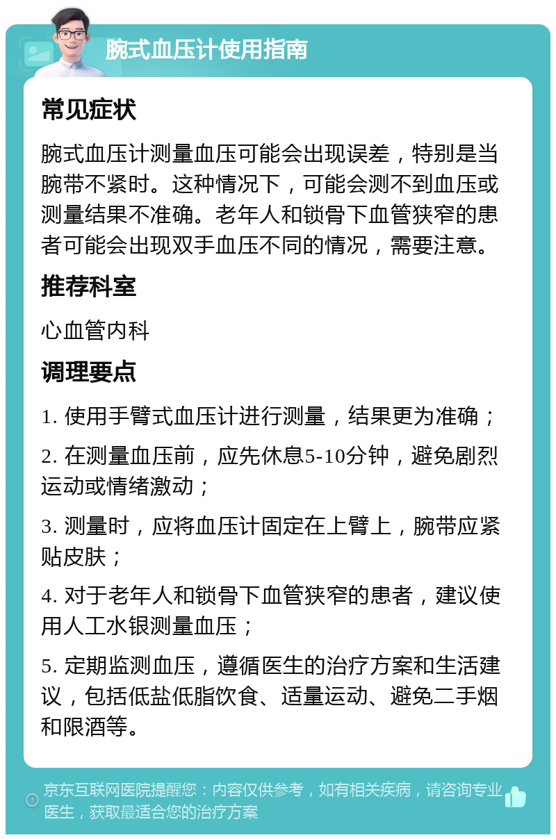 腕式血压计使用指南 常见症状 腕式血压计测量血压可能会出现误差，特别是当腕带不紧时。这种情况下，可能会测不到血压或测量结果不准确。老年人和锁骨下血管狭窄的患者可能会出现双手血压不同的情况，需要注意。 推荐科室 心血管内科 调理要点 1. 使用手臂式血压计进行测量，结果更为准确； 2. 在测量血压前，应先休息5-10分钟，避免剧烈运动或情绪激动； 3. 测量时，应将血压计固定在上臂上，腕带应紧贴皮肤； 4. 对于老年人和锁骨下血管狭窄的患者，建议使用人工水银测量血压； 5. 定期监测血压，遵循医生的治疗方案和生活建议，包括低盐低脂饮食、适量运动、避免二手烟和限酒等。