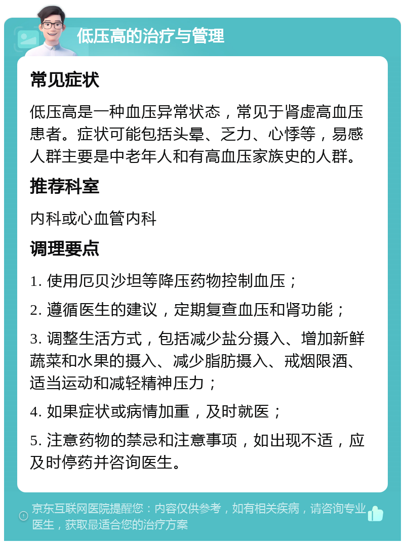 低压高的治疗与管理 常见症状 低压高是一种血压异常状态，常见于肾虚高血压患者。症状可能包括头晕、乏力、心悸等，易感人群主要是中老年人和有高血压家族史的人群。 推荐科室 内科或心血管内科 调理要点 1. 使用厄贝沙坦等降压药物控制血压； 2. 遵循医生的建议，定期复查血压和肾功能； 3. 调整生活方式，包括减少盐分摄入、增加新鲜蔬菜和水果的摄入、减少脂肪摄入、戒烟限酒、适当运动和减轻精神压力； 4. 如果症状或病情加重，及时就医； 5. 注意药物的禁忌和注意事项，如出现不适，应及时停药并咨询医生。