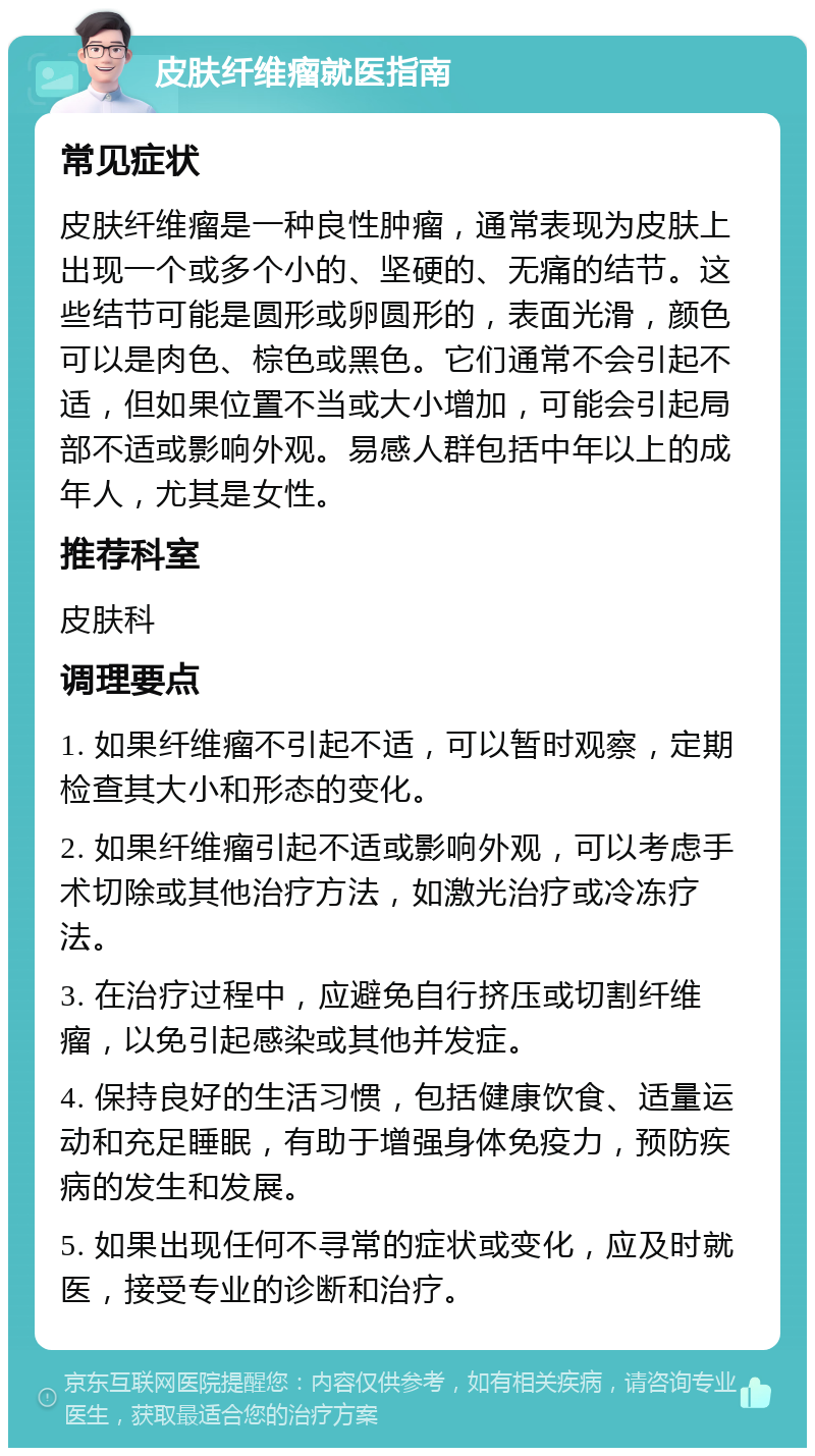 皮肤纤维瘤就医指南 常见症状 皮肤纤维瘤是一种良性肿瘤，通常表现为皮肤上出现一个或多个小的、坚硬的、无痛的结节。这些结节可能是圆形或卵圆形的，表面光滑，颜色可以是肉色、棕色或黑色。它们通常不会引起不适，但如果位置不当或大小增加，可能会引起局部不适或影响外观。易感人群包括中年以上的成年人，尤其是女性。 推荐科室 皮肤科 调理要点 1. 如果纤维瘤不引起不适，可以暂时观察，定期检查其大小和形态的变化。 2. 如果纤维瘤引起不适或影响外观，可以考虑手术切除或其他治疗方法，如激光治疗或冷冻疗法。 3. 在治疗过程中，应避免自行挤压或切割纤维瘤，以免引起感染或其他并发症。 4. 保持良好的生活习惯，包括健康饮食、适量运动和充足睡眠，有助于增强身体免疫力，预防疾病的发生和发展。 5. 如果出现任何不寻常的症状或变化，应及时就医，接受专业的诊断和治疗。