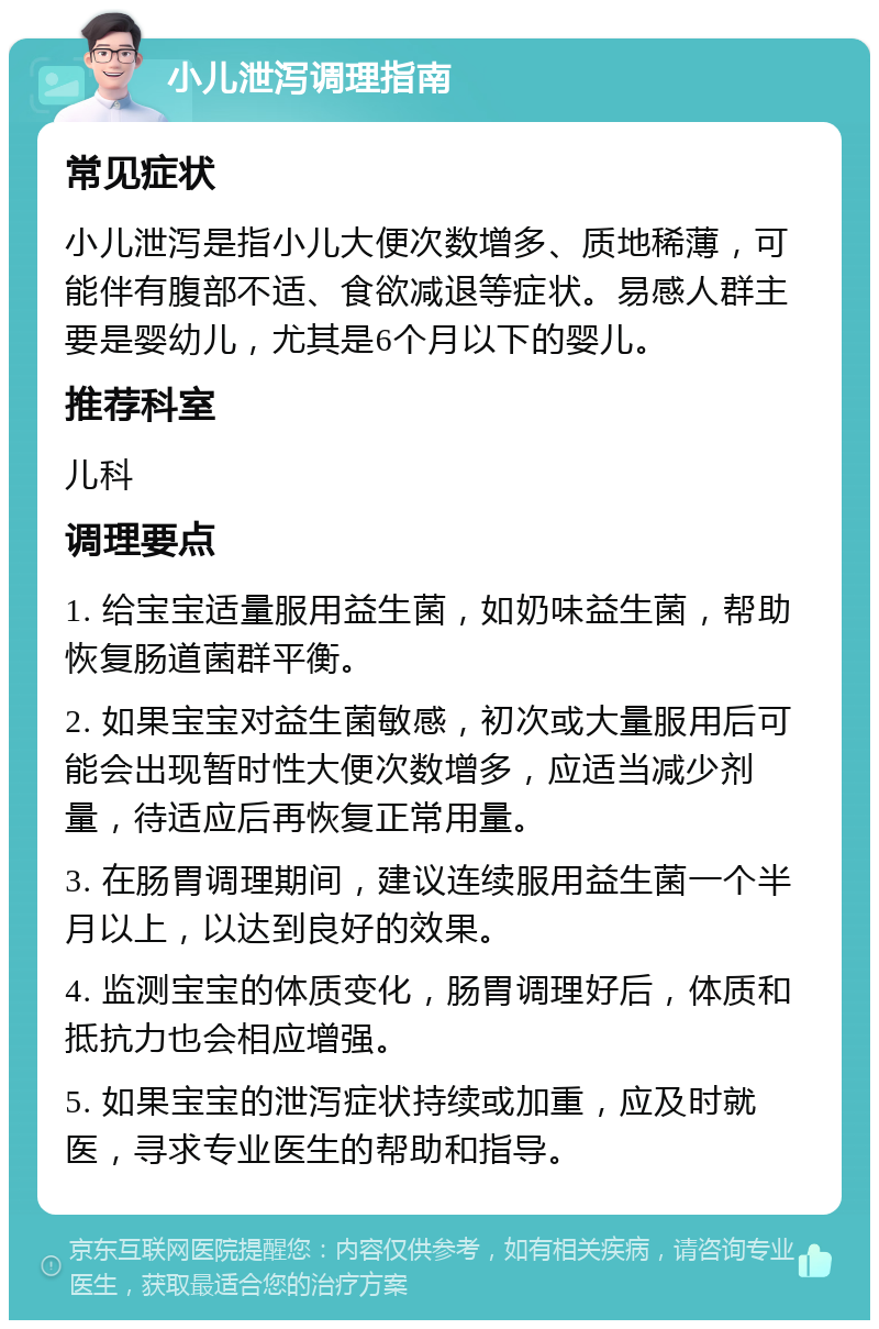 小儿泄泻调理指南 常见症状 小儿泄泻是指小儿大便次数增多、质地稀薄，可能伴有腹部不适、食欲减退等症状。易感人群主要是婴幼儿，尤其是6个月以下的婴儿。 推荐科室 儿科 调理要点 1. 给宝宝适量服用益生菌，如奶味益生菌，帮助恢复肠道菌群平衡。 2. 如果宝宝对益生菌敏感，初次或大量服用后可能会出现暂时性大便次数增多，应适当减少剂量，待适应后再恢复正常用量。 3. 在肠胃调理期间，建议连续服用益生菌一个半月以上，以达到良好的效果。 4. 监测宝宝的体质变化，肠胃调理好后，体质和抵抗力也会相应增强。 5. 如果宝宝的泄泻症状持续或加重，应及时就医，寻求专业医生的帮助和指导。