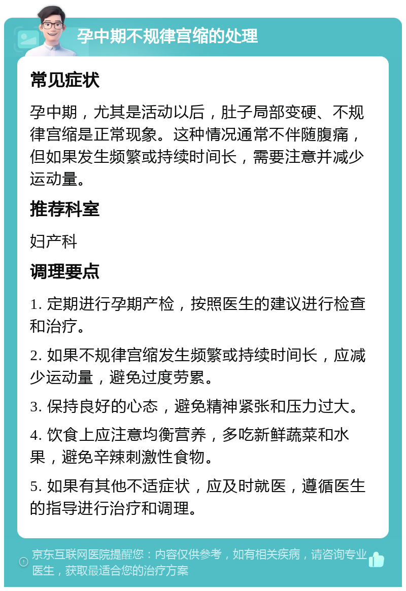 孕中期不规律宫缩的处理 常见症状 孕中期，尤其是活动以后，肚子局部变硬、不规律宫缩是正常现象。这种情况通常不伴随腹痛，但如果发生频繁或持续时间长，需要注意并减少运动量。 推荐科室 妇产科 调理要点 1. 定期进行孕期产检，按照医生的建议进行检查和治疗。 2. 如果不规律宫缩发生频繁或持续时间长，应减少运动量，避免过度劳累。 3. 保持良好的心态，避免精神紧张和压力过大。 4. 饮食上应注意均衡营养，多吃新鲜蔬菜和水果，避免辛辣刺激性食物。 5. 如果有其他不适症状，应及时就医，遵循医生的指导进行治疗和调理。