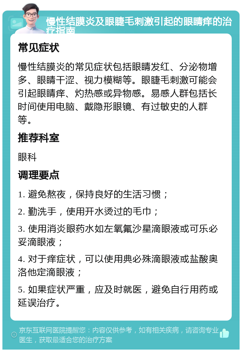 慢性结膜炎及眼睫毛刺激引起的眼睛痒的治疗指南 常见症状 慢性结膜炎的常见症状包括眼睛发红、分泌物增多、眼睛干涩、视力模糊等。眼睫毛刺激可能会引起眼睛痒、灼热感或异物感。易感人群包括长时间使用电脑、戴隐形眼镜、有过敏史的人群等。 推荐科室 眼科 调理要点 1. 避免熬夜，保持良好的生活习惯； 2. 勤洗手，使用开水烫过的毛巾； 3. 使用消炎眼药水如左氧氟沙星滴眼液或可乐必妥滴眼液； 4. 对于痒症状，可以使用典必殊滴眼液或盐酸奥洛他定滴眼液； 5. 如果症状严重，应及时就医，避免自行用药或延误治疗。