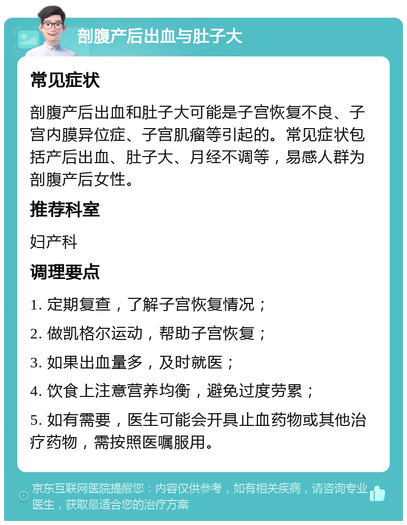 剖腹产后出血与肚子大 常见症状 剖腹产后出血和肚子大可能是子宫恢复不良、子宫内膜异位症、子宫肌瘤等引起的。常见症状包括产后出血、肚子大、月经不调等，易感人群为剖腹产后女性。 推荐科室 妇产科 调理要点 1. 定期复查，了解子宫恢复情况； 2. 做凯格尔运动，帮助子宫恢复； 3. 如果出血量多，及时就医； 4. 饮食上注意营养均衡，避免过度劳累； 5. 如有需要，医生可能会开具止血药物或其他治疗药物，需按照医嘱服用。