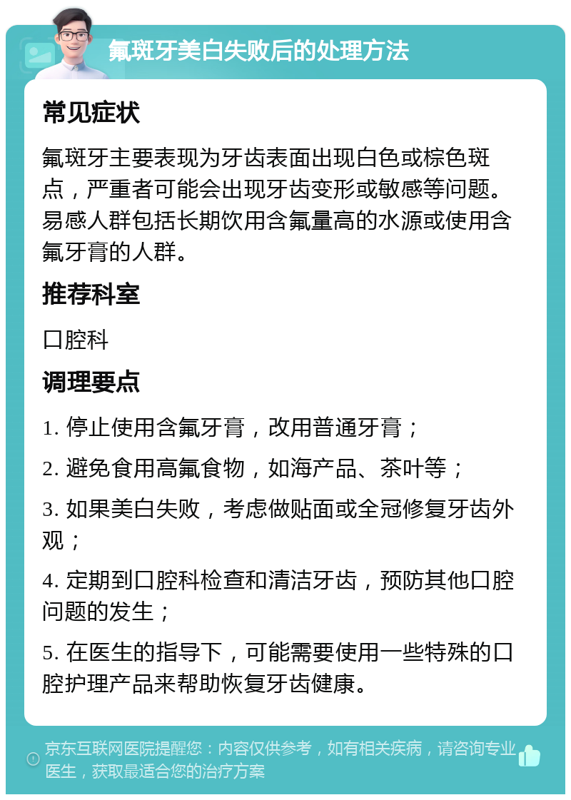 氟斑牙美白失败后的处理方法 常见症状 氟斑牙主要表现为牙齿表面出现白色或棕色斑点，严重者可能会出现牙齿变形或敏感等问题。易感人群包括长期饮用含氟量高的水源或使用含氟牙膏的人群。 推荐科室 口腔科 调理要点 1. 停止使用含氟牙膏，改用普通牙膏； 2. 避免食用高氟食物，如海产品、茶叶等； 3. 如果美白失败，考虑做贴面或全冠修复牙齿外观； 4. 定期到口腔科检查和清洁牙齿，预防其他口腔问题的发生； 5. 在医生的指导下，可能需要使用一些特殊的口腔护理产品来帮助恢复牙齿健康。