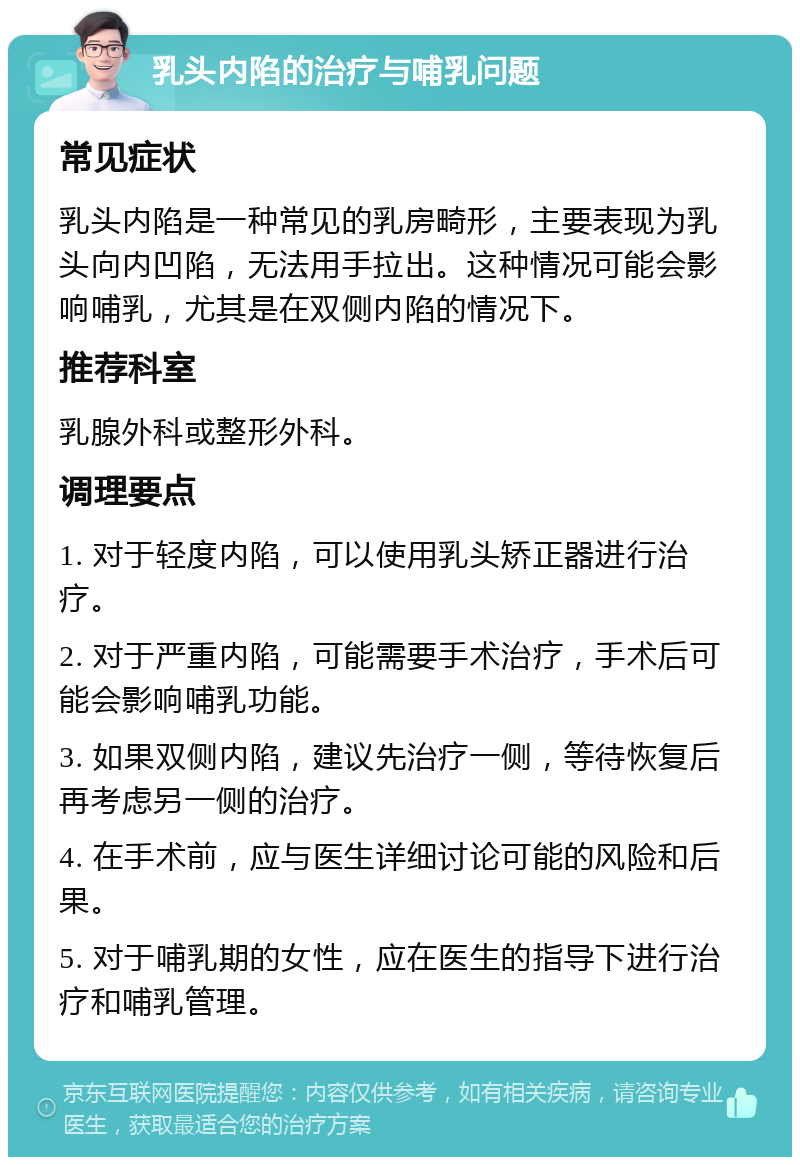 乳头内陷的治疗与哺乳问题 常见症状 乳头内陷是一种常见的乳房畸形，主要表现为乳头向内凹陷，无法用手拉出。这种情况可能会影响哺乳，尤其是在双侧内陷的情况下。 推荐科室 乳腺外科或整形外科。 调理要点 1. 对于轻度内陷，可以使用乳头矫正器进行治疗。 2. 对于严重内陷，可能需要手术治疗，手术后可能会影响哺乳功能。 3. 如果双侧内陷，建议先治疗一侧，等待恢复后再考虑另一侧的治疗。 4. 在手术前，应与医生详细讨论可能的风险和后果。 5. 对于哺乳期的女性，应在医生的指导下进行治疗和哺乳管理。