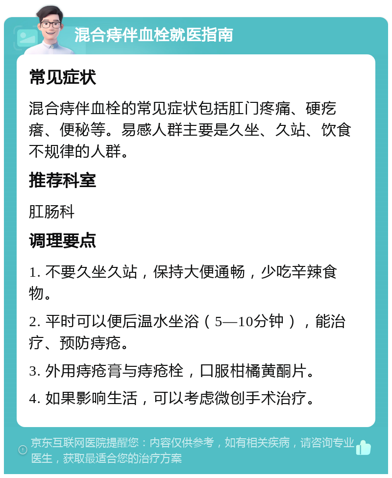 混合痔伴血栓就医指南 常见症状 混合痔伴血栓的常见症状包括肛门疼痛、硬疙瘩、便秘等。易感人群主要是久坐、久站、饮食不规律的人群。 推荐科室 肛肠科 调理要点 1. 不要久坐久站，保持大便通畅，少吃辛辣食物。 2. 平时可以便后温水坐浴（5—10分钟），能治疗、预防痔疮。 3. 外用痔疮膏与痔疮栓，口服柑橘黄酮片。 4. 如果影响生活，可以考虑微创手术治疗。