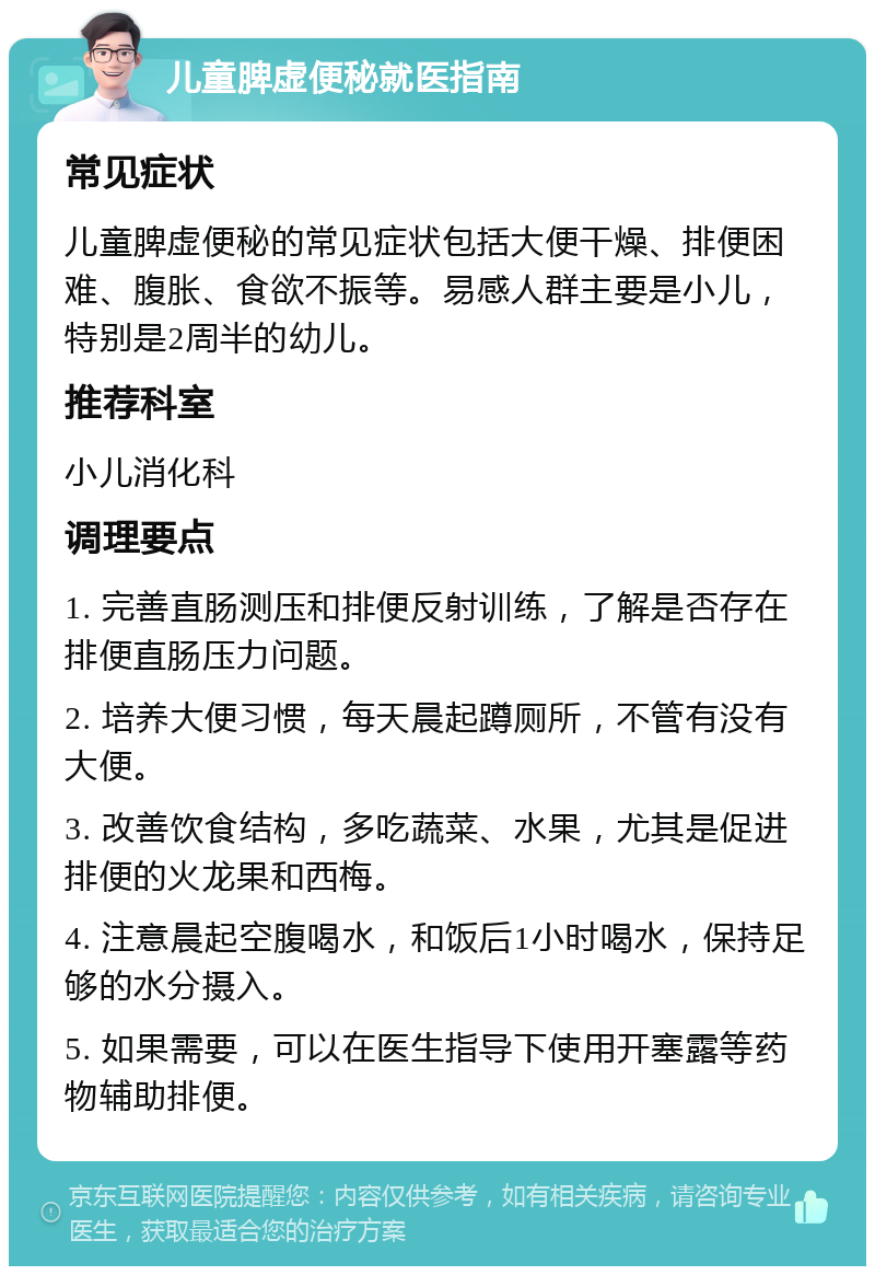 儿童脾虚便秘就医指南 常见症状 儿童脾虚便秘的常见症状包括大便干燥、排便困难、腹胀、食欲不振等。易感人群主要是小儿，特别是2周半的幼儿。 推荐科室 小儿消化科 调理要点 1. 完善直肠测压和排便反射训练，了解是否存在排便直肠压力问题。 2. 培养大便习惯，每天晨起蹲厕所，不管有没有大便。 3. 改善饮食结构，多吃蔬菜、水果，尤其是促进排便的火龙果和西梅。 4. 注意晨起空腹喝水，和饭后1小时喝水，保持足够的水分摄入。 5. 如果需要，可以在医生指导下使用开塞露等药物辅助排便。