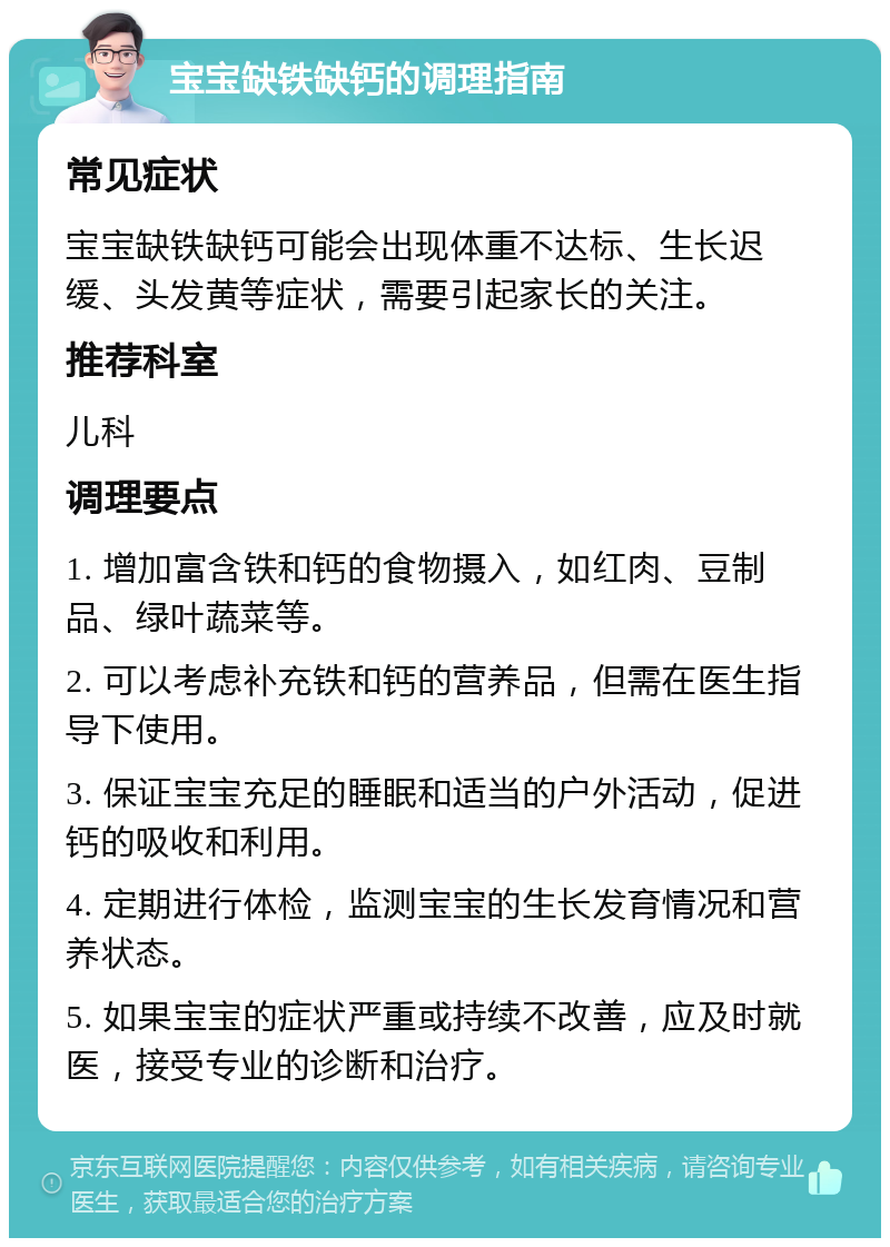 宝宝缺铁缺钙的调理指南 常见症状 宝宝缺铁缺钙可能会出现体重不达标、生长迟缓、头发黄等症状，需要引起家长的关注。 推荐科室 儿科 调理要点 1. 增加富含铁和钙的食物摄入，如红肉、豆制品、绿叶蔬菜等。 2. 可以考虑补充铁和钙的营养品，但需在医生指导下使用。 3. 保证宝宝充足的睡眠和适当的户外活动，促进钙的吸收和利用。 4. 定期进行体检，监测宝宝的生长发育情况和营养状态。 5. 如果宝宝的症状严重或持续不改善，应及时就医，接受专业的诊断和治疗。