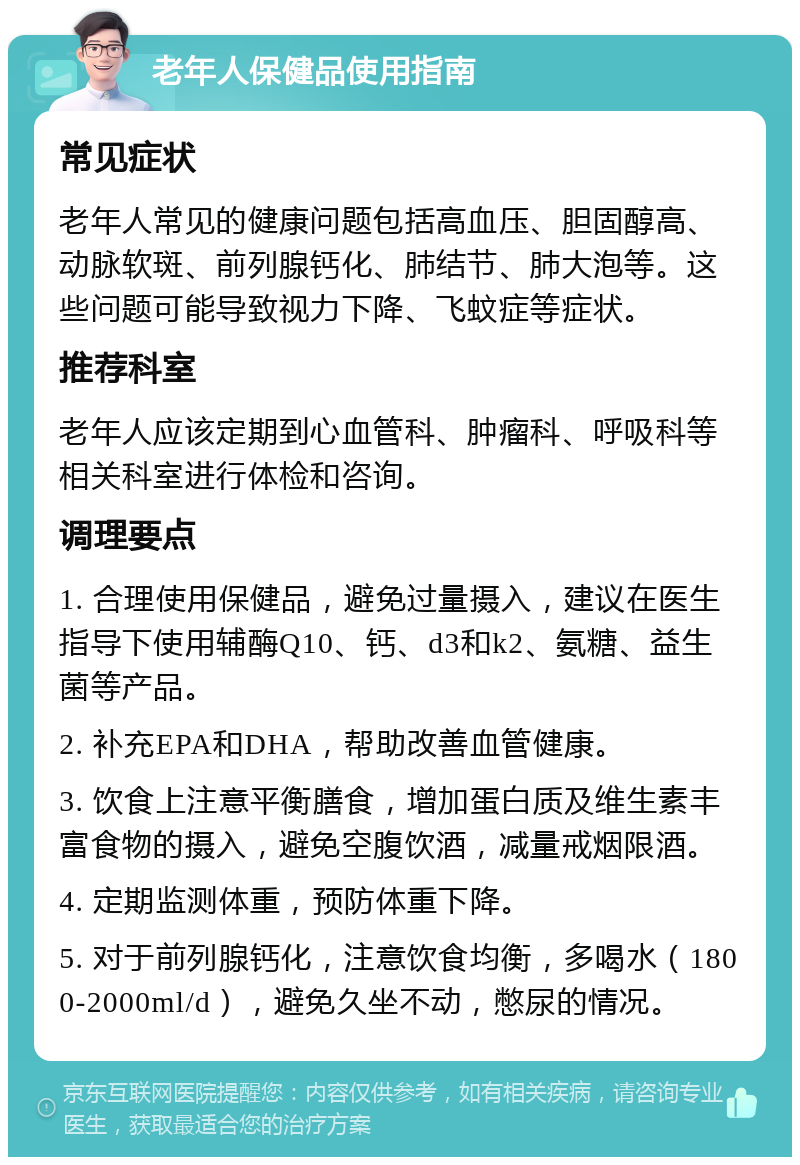 老年人保健品使用指南 常见症状 老年人常见的健康问题包括高血压、胆固醇高、动脉软斑、前列腺钙化、肺结节、肺大泡等。这些问题可能导致视力下降、飞蚊症等症状。 推荐科室 老年人应该定期到心血管科、肿瘤科、呼吸科等相关科室进行体检和咨询。 调理要点 1. 合理使用保健品，避免过量摄入，建议在医生指导下使用辅酶Q10、钙、d3和k2、氨糖、益生菌等产品。 2. 补充EPA和DHA，帮助改善血管健康。 3. 饮食上注意平衡膳食，增加蛋白质及维生素丰富食物的摄入，避免空腹饮酒，减量戒烟限酒。 4. 定期监测体重，预防体重下降。 5. 对于前列腺钙化，注意饮食均衡，多喝水（1800-2000ml/d），避免久坐不动，憋尿的情况。