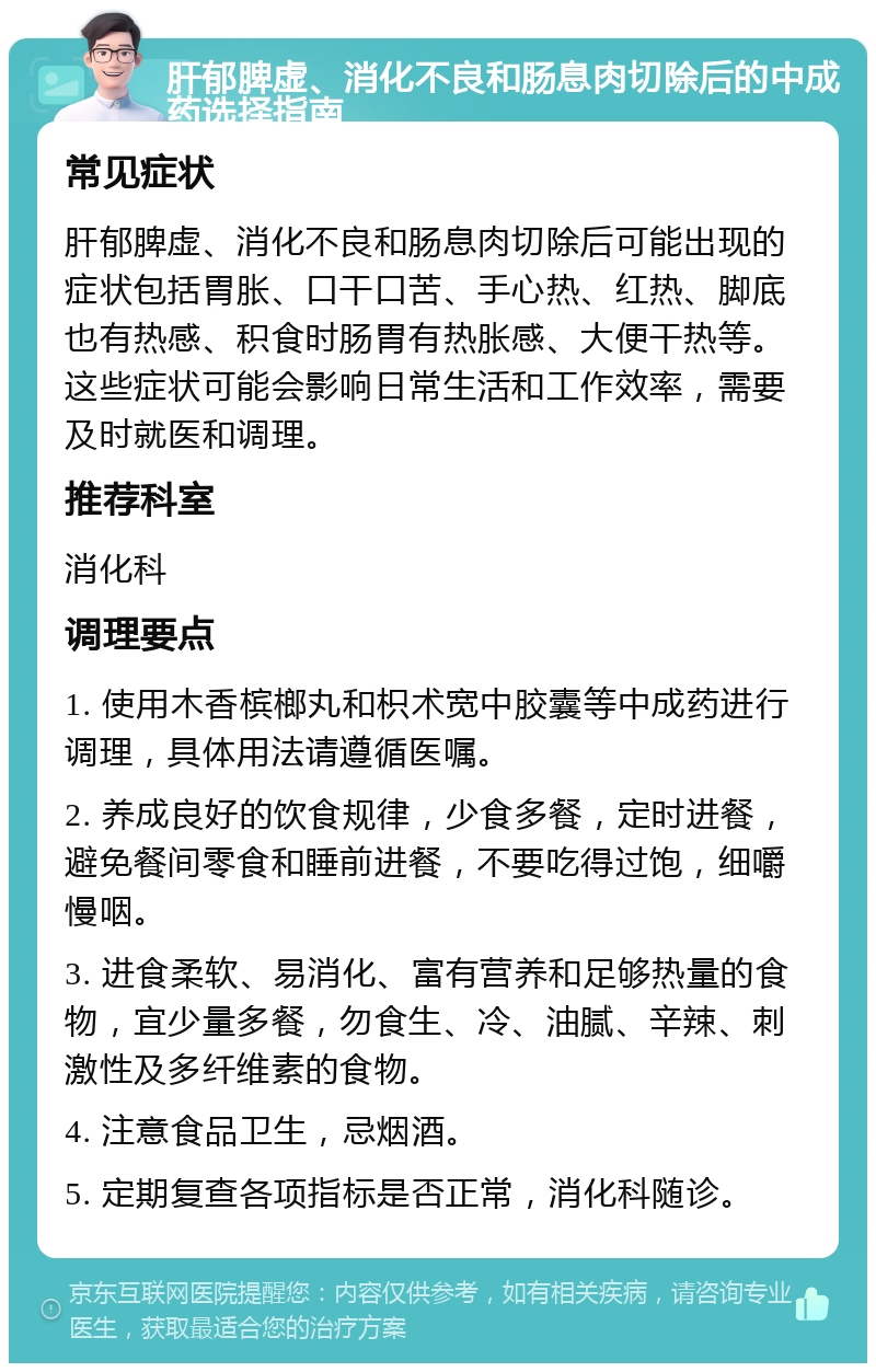 肝郁脾虚、消化不良和肠息肉切除后的中成药选择指南 常见症状 肝郁脾虚、消化不良和肠息肉切除后可能出现的症状包括胃胀、口干口苦、手心热、红热、脚底也有热感、积食时肠胃有热胀感、大便干热等。这些症状可能会影响日常生活和工作效率，需要及时就医和调理。 推荐科室 消化科 调理要点 1. 使用木香槟榔丸和枳术宽中胶囊等中成药进行调理，具体用法请遵循医嘱。 2. 养成良好的饮食规律，少食多餐，定时进餐，避免餐间零食和睡前进餐，不要吃得过饱，细嚼慢咽。 3. 进食柔软、易消化、富有营养和足够热量的食物，宜少量多餐，勿食生、冷、油腻、辛辣、刺激性及多纤维素的食物。 4. 注意食品卫生，忌烟酒。 5. 定期复查各项指标是否正常，消化科随诊。