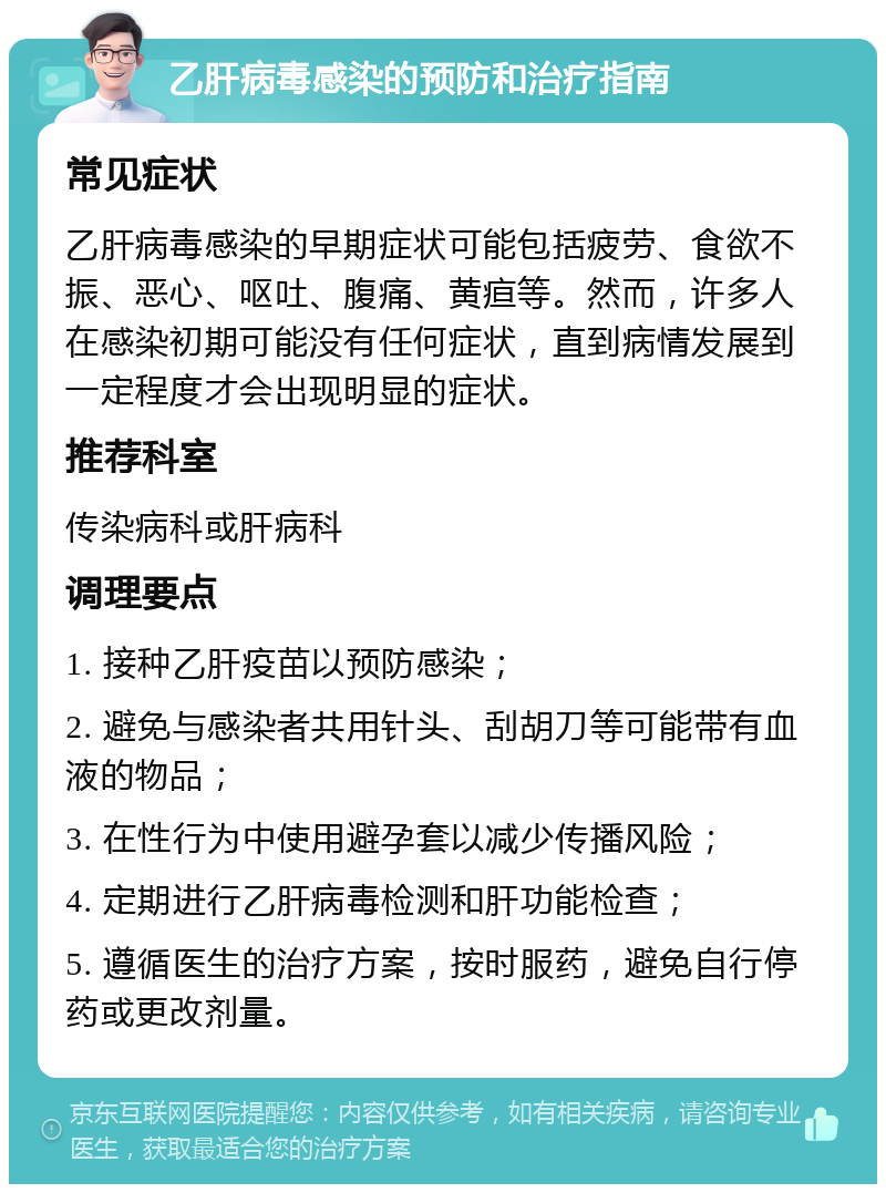 乙肝病毒感染的预防和治疗指南 常见症状 乙肝病毒感染的早期症状可能包括疲劳、食欲不振、恶心、呕吐、腹痛、黄疸等。然而，许多人在感染初期可能没有任何症状，直到病情发展到一定程度才会出现明显的症状。 推荐科室 传染病科或肝病科 调理要点 1. 接种乙肝疫苗以预防感染； 2. 避免与感染者共用针头、刮胡刀等可能带有血液的物品； 3. 在性行为中使用避孕套以减少传播风险； 4. 定期进行乙肝病毒检测和肝功能检查； 5. 遵循医生的治疗方案，按时服药，避免自行停药或更改剂量。