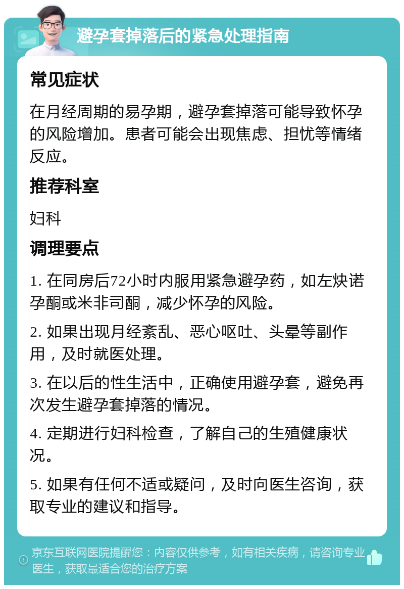 避孕套掉落后的紧急处理指南 常见症状 在月经周期的易孕期，避孕套掉落可能导致怀孕的风险增加。患者可能会出现焦虑、担忧等情绪反应。 推荐科室 妇科 调理要点 1. 在同房后72小时内服用紧急避孕药，如左炔诺孕酮或米非司酮，减少怀孕的风险。 2. 如果出现月经紊乱、恶心呕吐、头晕等副作用，及时就医处理。 3. 在以后的性生活中，正确使用避孕套，避免再次发生避孕套掉落的情况。 4. 定期进行妇科检查，了解自己的生殖健康状况。 5. 如果有任何不适或疑问，及时向医生咨询，获取专业的建议和指导。