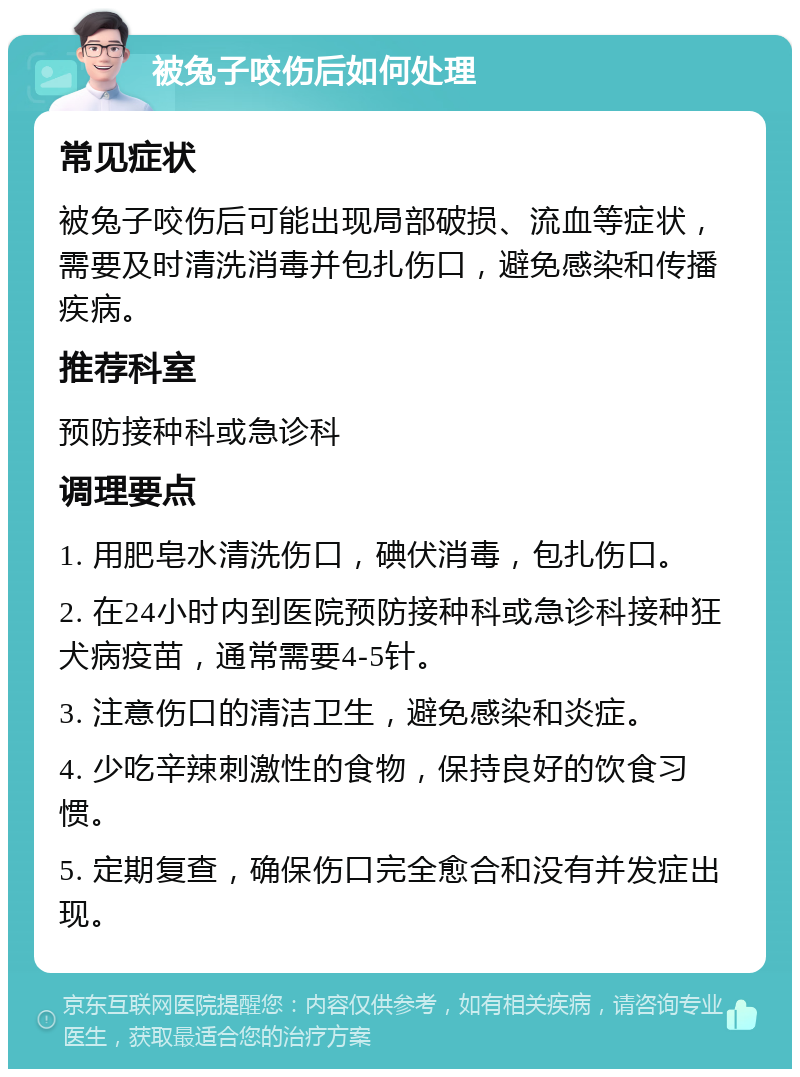 被兔子咬伤后如何处理 常见症状 被兔子咬伤后可能出现局部破损、流血等症状，需要及时清洗消毒并包扎伤口，避免感染和传播疾病。 推荐科室 预防接种科或急诊科 调理要点 1. 用肥皂水清洗伤口，碘伏消毒，包扎伤口。 2. 在24小时内到医院预防接种科或急诊科接种狂犬病疫苗，通常需要4-5针。 3. 注意伤口的清洁卫生，避免感染和炎症。 4. 少吃辛辣刺激性的食物，保持良好的饮食习惯。 5. 定期复查，确保伤口完全愈合和没有并发症出现。