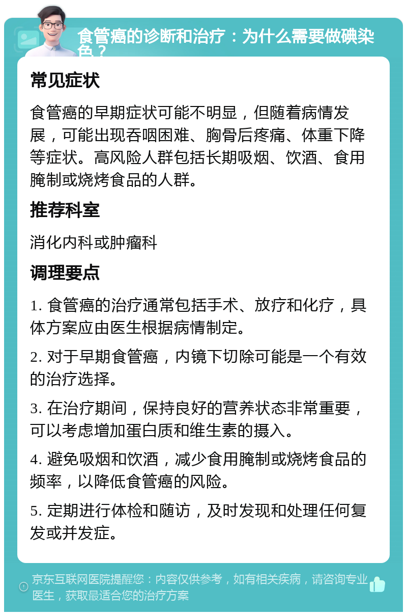 食管癌的诊断和治疗：为什么需要做碘染色？ 常见症状 食管癌的早期症状可能不明显，但随着病情发展，可能出现吞咽困难、胸骨后疼痛、体重下降等症状。高风险人群包括长期吸烟、饮酒、食用腌制或烧烤食品的人群。 推荐科室 消化内科或肿瘤科 调理要点 1. 食管癌的治疗通常包括手术、放疗和化疗，具体方案应由医生根据病情制定。 2. 对于早期食管癌，内镜下切除可能是一个有效的治疗选择。 3. 在治疗期间，保持良好的营养状态非常重要，可以考虑增加蛋白质和维生素的摄入。 4. 避免吸烟和饮酒，减少食用腌制或烧烤食品的频率，以降低食管癌的风险。 5. 定期进行体检和随访，及时发现和处理任何复发或并发症。