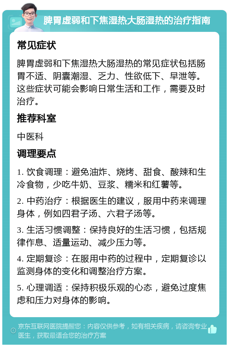 脾胃虚弱和下焦湿热大肠湿热的治疗指南 常见症状 脾胃虚弱和下焦湿热大肠湿热的常见症状包括肠胃不适、阴囊潮湿、乏力、性欲低下、早泄等。这些症状可能会影响日常生活和工作，需要及时治疗。 推荐科室 中医科 调理要点 1. 饮食调理：避免油炸、烧烤、甜食、酸辣和生冷食物，少吃牛奶、豆浆、糯米和红薯等。 2. 中药治疗：根据医生的建议，服用中药来调理身体，例如四君子汤、六君子汤等。 3. 生活习惯调整：保持良好的生活习惯，包括规律作息、适量运动、减少压力等。 4. 定期复诊：在服用中药的过程中，定期复诊以监测身体的变化和调整治疗方案。 5. 心理调适：保持积极乐观的心态，避免过度焦虑和压力对身体的影响。