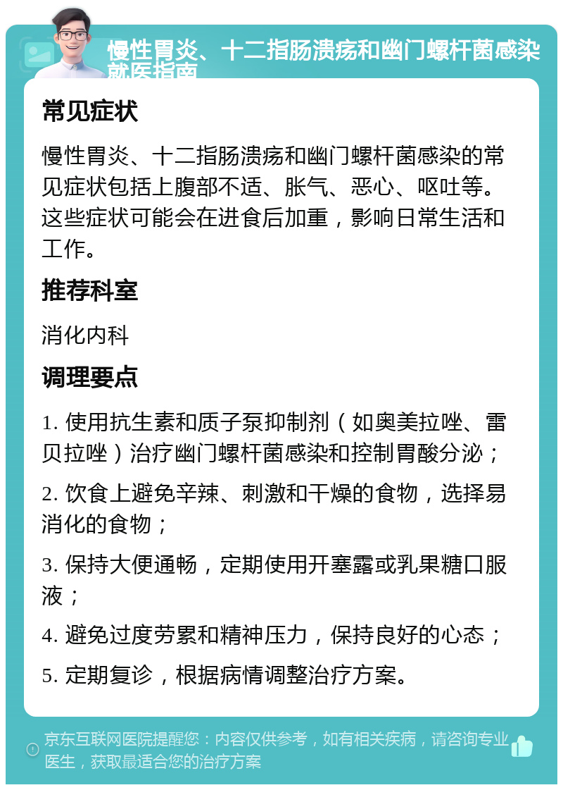 慢性胃炎、十二指肠溃疡和幽门螺杆菌感染就医指南 常见症状 慢性胃炎、十二指肠溃疡和幽门螺杆菌感染的常见症状包括上腹部不适、胀气、恶心、呕吐等。这些症状可能会在进食后加重，影响日常生活和工作。 推荐科室 消化内科 调理要点 1. 使用抗生素和质子泵抑制剂（如奥美拉唑、雷贝拉唑）治疗幽门螺杆菌感染和控制胃酸分泌； 2. 饮食上避免辛辣、刺激和干燥的食物，选择易消化的食物； 3. 保持大便通畅，定期使用开塞露或乳果糖口服液； 4. 避免过度劳累和精神压力，保持良好的心态； 5. 定期复诊，根据病情调整治疗方案。