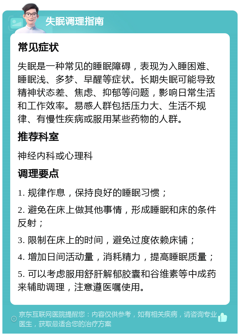 失眠调理指南 常见症状 失眠是一种常见的睡眠障碍，表现为入睡困难、睡眠浅、多梦、早醒等症状。长期失眠可能导致精神状态差、焦虑、抑郁等问题，影响日常生活和工作效率。易感人群包括压力大、生活不规律、有慢性疾病或服用某些药物的人群。 推荐科室 神经内科或心理科 调理要点 1. 规律作息，保持良好的睡眠习惯； 2. 避免在床上做其他事情，形成睡眠和床的条件反射； 3. 限制在床上的时间，避免过度依赖床铺； 4. 增加日间活动量，消耗精力，提高睡眠质量； 5. 可以考虑服用舒肝解郁胶囊和谷维素等中成药来辅助调理，注意遵医嘱使用。