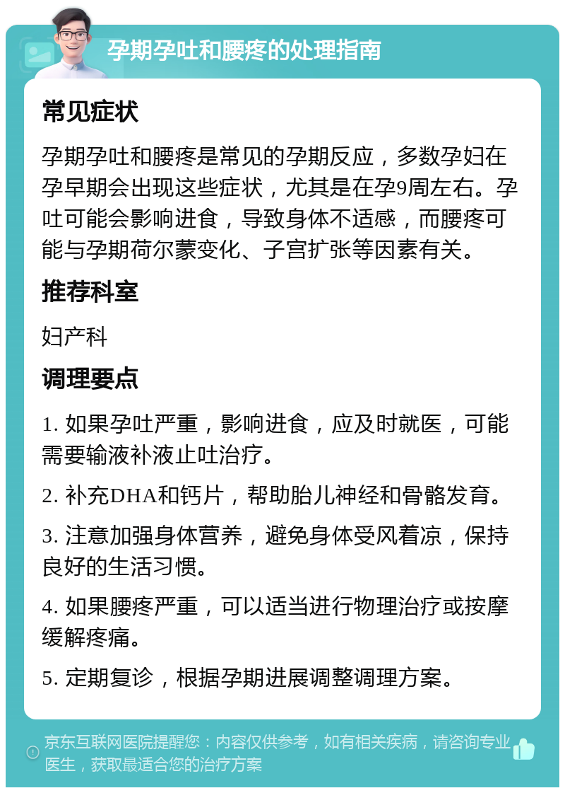 孕期孕吐和腰疼的处理指南 常见症状 孕期孕吐和腰疼是常见的孕期反应，多数孕妇在孕早期会出现这些症状，尤其是在孕9周左右。孕吐可能会影响进食，导致身体不适感，而腰疼可能与孕期荷尔蒙变化、子宫扩张等因素有关。 推荐科室 妇产科 调理要点 1. 如果孕吐严重，影响进食，应及时就医，可能需要输液补液止吐治疗。 2. 补充DHA和钙片，帮助胎儿神经和骨骼发育。 3. 注意加强身体营养，避免身体受风着凉，保持良好的生活习惯。 4. 如果腰疼严重，可以适当进行物理治疗或按摩缓解疼痛。 5. 定期复诊，根据孕期进展调整调理方案。