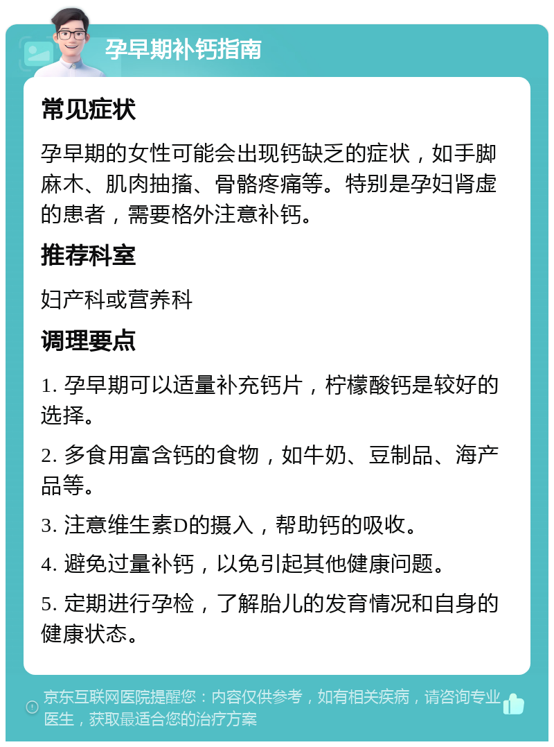 孕早期补钙指南 常见症状 孕早期的女性可能会出现钙缺乏的症状，如手脚麻木、肌肉抽搐、骨骼疼痛等。特别是孕妇肾虚的患者，需要格外注意补钙。 推荐科室 妇产科或营养科 调理要点 1. 孕早期可以适量补充钙片，柠檬酸钙是较好的选择。 2. 多食用富含钙的食物，如牛奶、豆制品、海产品等。 3. 注意维生素D的摄入，帮助钙的吸收。 4. 避免过量补钙，以免引起其他健康问题。 5. 定期进行孕检，了解胎儿的发育情况和自身的健康状态。