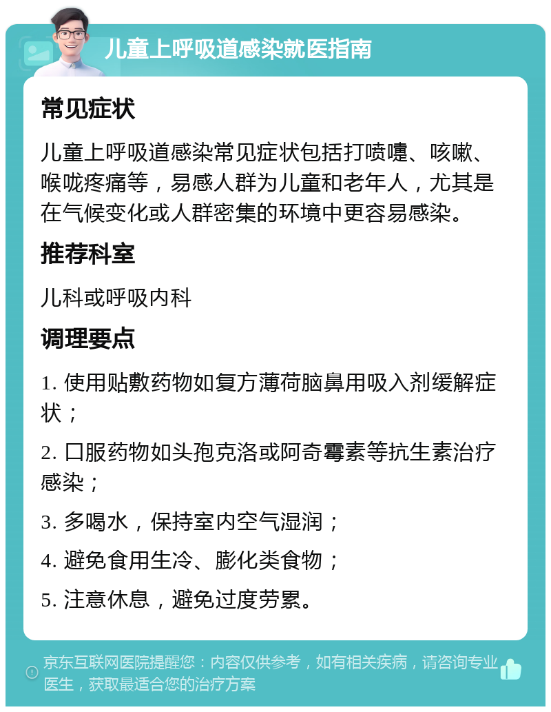 儿童上呼吸道感染就医指南 常见症状 儿童上呼吸道感染常见症状包括打喷嚏、咳嗽、喉咙疼痛等，易感人群为儿童和老年人，尤其是在气候变化或人群密集的环境中更容易感染。 推荐科室 儿科或呼吸内科 调理要点 1. 使用贴敷药物如复方薄荷脑鼻用吸入剂缓解症状； 2. 口服药物如头孢克洛或阿奇霉素等抗生素治疗感染； 3. 多喝水，保持室内空气湿润； 4. 避免食用生冷、膨化类食物； 5. 注意休息，避免过度劳累。