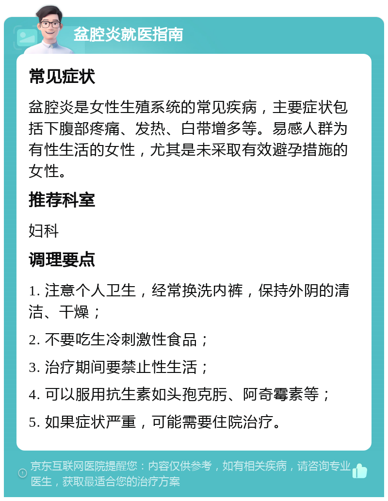 盆腔炎就医指南 常见症状 盆腔炎是女性生殖系统的常见疾病，主要症状包括下腹部疼痛、发热、白带增多等。易感人群为有性生活的女性，尤其是未采取有效避孕措施的女性。 推荐科室 妇科 调理要点 1. 注意个人卫生，经常换洗内裤，保持外阴的清洁、干燥； 2. 不要吃生冷刺激性食品； 3. 治疗期间要禁止性生活； 4. 可以服用抗生素如头孢克肟、阿奇霉素等； 5. 如果症状严重，可能需要住院治疗。