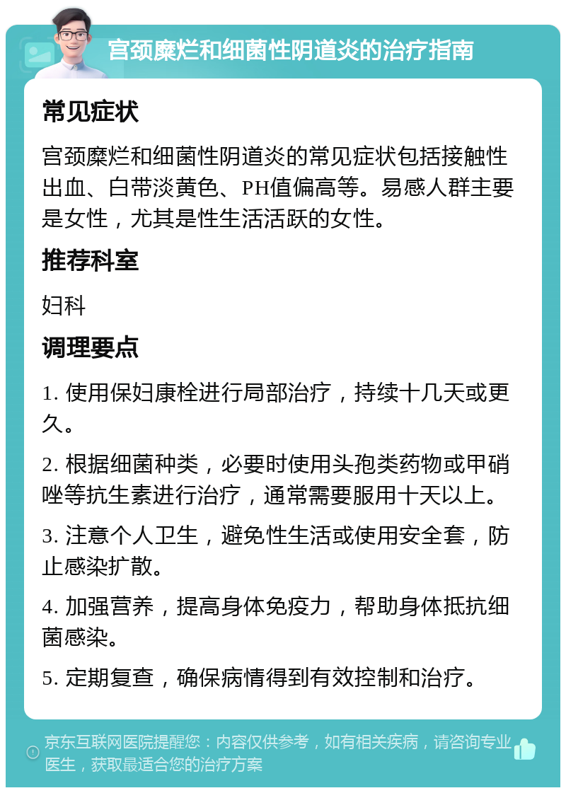 宫颈糜烂和细菌性阴道炎的治疗指南 常见症状 宫颈糜烂和细菌性阴道炎的常见症状包括接触性出血、白带淡黄色、PH值偏高等。易感人群主要是女性，尤其是性生活活跃的女性。 推荐科室 妇科 调理要点 1. 使用保妇康栓进行局部治疗，持续十几天或更久。 2. 根据细菌种类，必要时使用头孢类药物或甲硝唑等抗生素进行治疗，通常需要服用十天以上。 3. 注意个人卫生，避免性生活或使用安全套，防止感染扩散。 4. 加强营养，提高身体免疫力，帮助身体抵抗细菌感染。 5. 定期复查，确保病情得到有效控制和治疗。