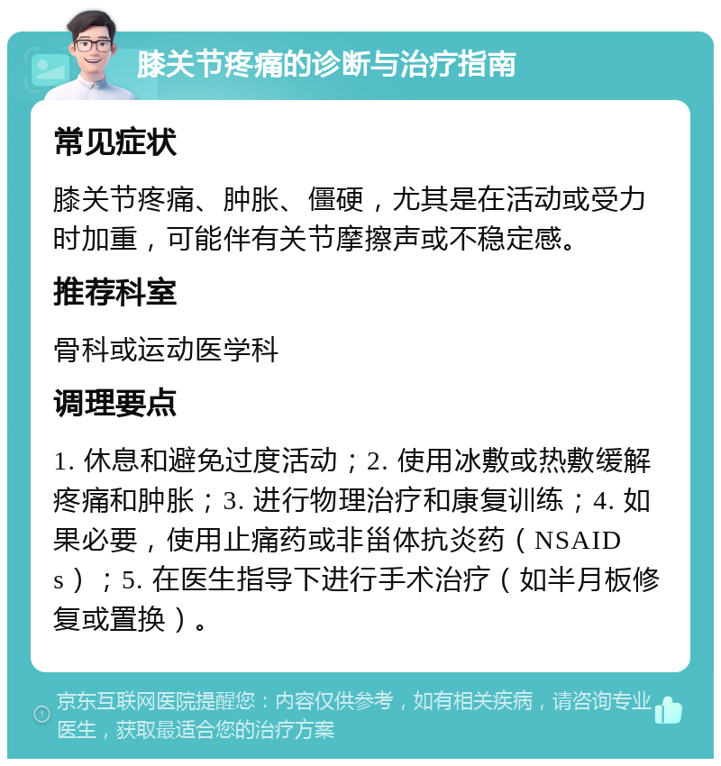 膝关节疼痛的诊断与治疗指南 常见症状 膝关节疼痛、肿胀、僵硬，尤其是在活动或受力时加重，可能伴有关节摩擦声或不稳定感。 推荐科室 骨科或运动医学科 调理要点 1. 休息和避免过度活动；2. 使用冰敷或热敷缓解疼痛和肿胀；3. 进行物理治疗和康复训练；4. 如果必要，使用止痛药或非甾体抗炎药（NSAIDs）；5. 在医生指导下进行手术治疗（如半月板修复或置换）。