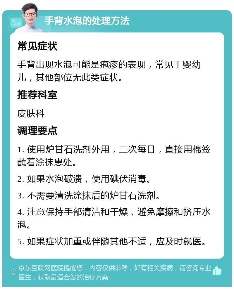 手背水泡的处理方法 常见症状 手背出现水泡可能是疱疹的表现，常见于婴幼儿，其他部位无此类症状。 推荐科室 皮肤科 调理要点 1. 使用炉甘石洗剂外用，三次每日，直接用棉签蘸着涂抹患处。 2. 如果水泡破溃，使用碘伏消毒。 3. 不需要清洗涂抹后的炉甘石洗剂。 4. 注意保持手部清洁和干燥，避免摩擦和挤压水泡。 5. 如果症状加重或伴随其他不适，应及时就医。