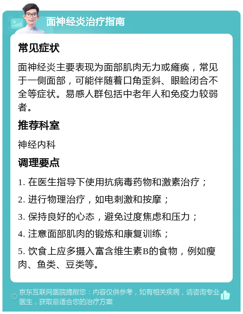 面神经炎治疗指南 常见症状 面神经炎主要表现为面部肌肉无力或瘫痪，常见于一侧面部，可能伴随着口角歪斜、眼睑闭合不全等症状。易感人群包括中老年人和免疫力较弱者。 推荐科室 神经内科 调理要点 1. 在医生指导下使用抗病毒药物和激素治疗； 2. 进行物理治疗，如电刺激和按摩； 3. 保持良好的心态，避免过度焦虑和压力； 4. 注意面部肌肉的锻炼和康复训练； 5. 饮食上应多摄入富含维生素B的食物，例如瘦肉、鱼类、豆类等。