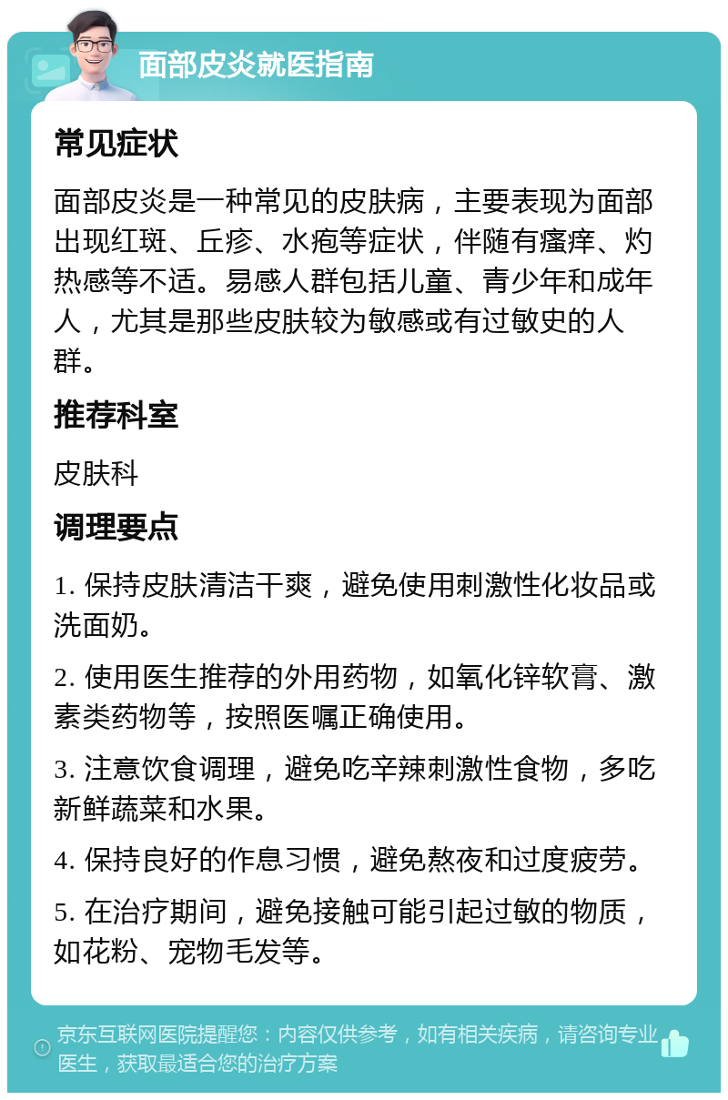 面部皮炎就医指南 常见症状 面部皮炎是一种常见的皮肤病，主要表现为面部出现红斑、丘疹、水疱等症状，伴随有瘙痒、灼热感等不适。易感人群包括儿童、青少年和成年人，尤其是那些皮肤较为敏感或有过敏史的人群。 推荐科室 皮肤科 调理要点 1. 保持皮肤清洁干爽，避免使用刺激性化妆品或洗面奶。 2. 使用医生推荐的外用药物，如氧化锌软膏、激素类药物等，按照医嘱正确使用。 3. 注意饮食调理，避免吃辛辣刺激性食物，多吃新鲜蔬菜和水果。 4. 保持良好的作息习惯，避免熬夜和过度疲劳。 5. 在治疗期间，避免接触可能引起过敏的物质，如花粉、宠物毛发等。