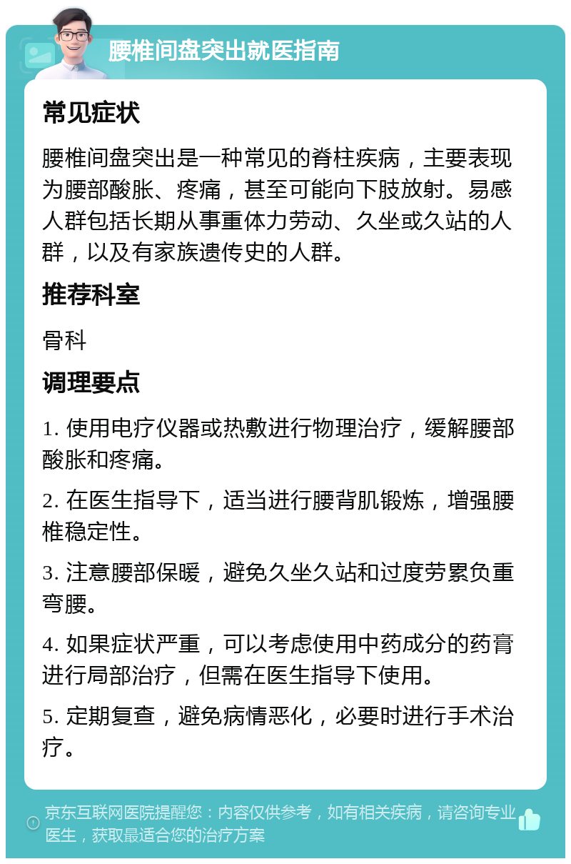 腰椎间盘突出就医指南 常见症状 腰椎间盘突出是一种常见的脊柱疾病，主要表现为腰部酸胀、疼痛，甚至可能向下肢放射。易感人群包括长期从事重体力劳动、久坐或久站的人群，以及有家族遗传史的人群。 推荐科室 骨科 调理要点 1. 使用电疗仪器或热敷进行物理治疗，缓解腰部酸胀和疼痛。 2. 在医生指导下，适当进行腰背肌锻炼，增强腰椎稳定性。 3. 注意腰部保暖，避免久坐久站和过度劳累负重弯腰。 4. 如果症状严重，可以考虑使用中药成分的药膏进行局部治疗，但需在医生指导下使用。 5. 定期复查，避免病情恶化，必要时进行手术治疗。