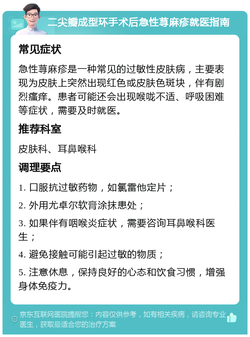 二尖瓣成型环手术后急性荨麻疹就医指南 常见症状 急性荨麻疹是一种常见的过敏性皮肤病，主要表现为皮肤上突然出现红色或皮肤色斑块，伴有剧烈瘙痒。患者可能还会出现喉咙不适、呼吸困难等症状，需要及时就医。 推荐科室 皮肤科、耳鼻喉科 调理要点 1. 口服抗过敏药物，如氯雷他定片； 2. 外用尤卓尔软膏涂抹患处； 3. 如果伴有咽喉炎症状，需要咨询耳鼻喉科医生； 4. 避免接触可能引起过敏的物质； 5. 注意休息，保持良好的心态和饮食习惯，增强身体免疫力。