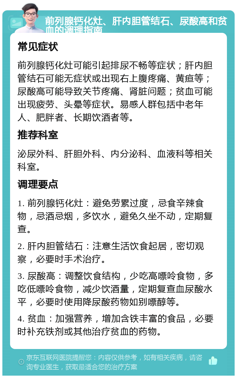 前列腺钙化灶、肝内胆管结石、尿酸高和贫血的调理指南 常见症状 前列腺钙化灶可能引起排尿不畅等症状；肝内胆管结石可能无症状或出现右上腹疼痛、黄疸等；尿酸高可能导致关节疼痛、肾脏问题；贫血可能出现疲劳、头晕等症状。易感人群包括中老年人、肥胖者、长期饮酒者等。 推荐科室 泌尿外科、肝胆外科、内分泌科、血液科等相关科室。 调理要点 1. 前列腺钙化灶：避免劳累过度，忌食辛辣食物，忌酒忌烟，多饮水，避免久坐不动，定期复查。 2. 肝内胆管结石：注意生活饮食起居，密切观察，必要时手术治疗。 3. 尿酸高：调整饮食结构，少吃高嘌呤食物，多吃低嘌呤食物，减少饮酒量，定期复查血尿酸水平，必要时使用降尿酸药物如别嘌醇等。 4. 贫血：加强营养，增加含铁丰富的食品，必要时补充铁剂或其他治疗贫血的药物。