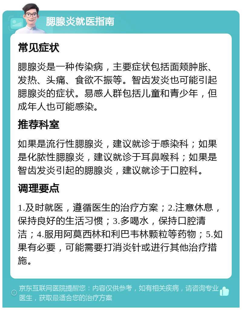 腮腺炎就医指南 常见症状 腮腺炎是一种传染病，主要症状包括面颊肿胀、发热、头痛、食欲不振等。智齿发炎也可能引起腮腺炎的症状。易感人群包括儿童和青少年，但成年人也可能感染。 推荐科室 如果是流行性腮腺炎，建议就诊于感染科；如果是化脓性腮腺炎，建议就诊于耳鼻喉科；如果是智齿发炎引起的腮腺炎，建议就诊于口腔科。 调理要点 1.及时就医，遵循医生的治疗方案；2.注意休息，保持良好的生活习惯；3.多喝水，保持口腔清洁；4.服用阿莫西林和利巴韦林颗粒等药物；5.如果有必要，可能需要打消炎针或进行其他治疗措施。