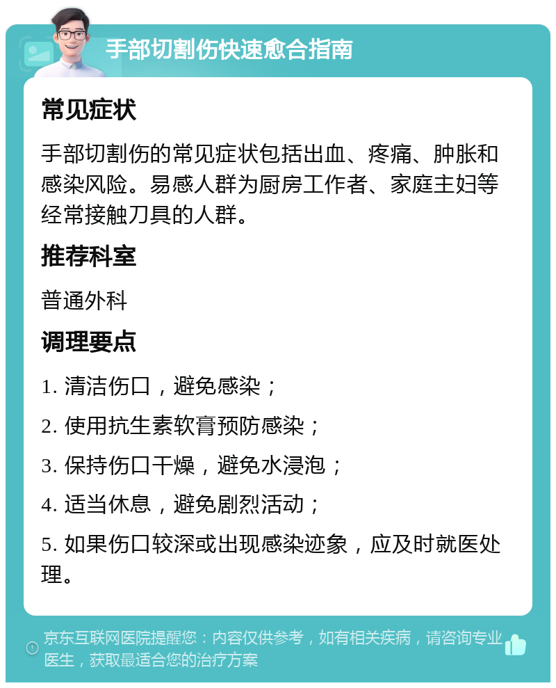 手部切割伤快速愈合指南 常见症状 手部切割伤的常见症状包括出血、疼痛、肿胀和感染风险。易感人群为厨房工作者、家庭主妇等经常接触刀具的人群。 推荐科室 普通外科 调理要点 1. 清洁伤口，避免感染； 2. 使用抗生素软膏预防感染； 3. 保持伤口干燥，避免水浸泡； 4. 适当休息，避免剧烈活动； 5. 如果伤口较深或出现感染迹象，应及时就医处理。