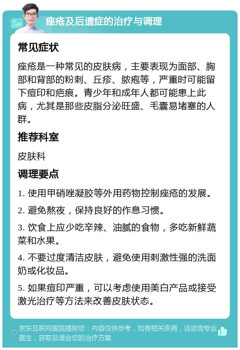 痤疮及后遗症的治疗与调理 常见症状 痤疮是一种常见的皮肤病，主要表现为面部、胸部和背部的粉刺、丘疹、脓疱等，严重时可能留下痘印和疤痕。青少年和成年人都可能患上此病，尤其是那些皮脂分泌旺盛、毛囊易堵塞的人群。 推荐科室 皮肤科 调理要点 1. 使用甲硝唑凝胶等外用药物控制痤疮的发展。 2. 避免熬夜，保持良好的作息习惯。 3. 饮食上应少吃辛辣、油腻的食物，多吃新鲜蔬菜和水果。 4. 不要过度清洁皮肤，避免使用刺激性强的洗面奶或化妆品。 5. 如果痘印严重，可以考虑使用美白产品或接受激光治疗等方法来改善皮肤状态。