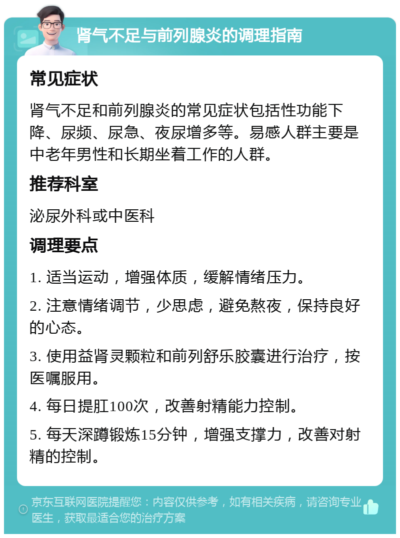 肾气不足与前列腺炎的调理指南 常见症状 肾气不足和前列腺炎的常见症状包括性功能下降、尿频、尿急、夜尿增多等。易感人群主要是中老年男性和长期坐着工作的人群。 推荐科室 泌尿外科或中医科 调理要点 1. 适当运动，增强体质，缓解情绪压力。 2. 注意情绪调节，少思虑，避免熬夜，保持良好的心态。 3. 使用益肾灵颗粒和前列舒乐胶囊进行治疗，按医嘱服用。 4. 每日提肛100次，改善射精能力控制。 5. 每天深蹲锻炼15分钟，增强支撑力，改善对射精的控制。