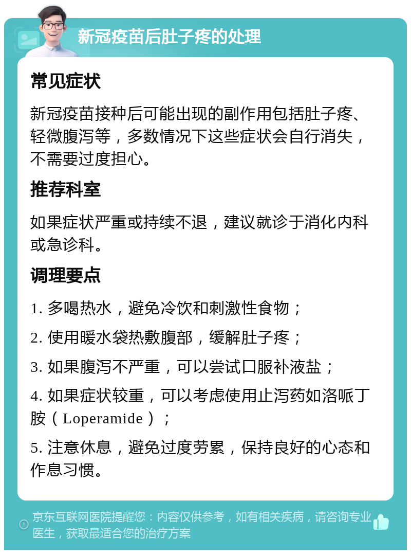 新冠疫苗后肚子疼的处理 常见症状 新冠疫苗接种后可能出现的副作用包括肚子疼、轻微腹泻等，多数情况下这些症状会自行消失，不需要过度担心。 推荐科室 如果症状严重或持续不退，建议就诊于消化内科或急诊科。 调理要点 1. 多喝热水，避免冷饮和刺激性食物； 2. 使用暖水袋热敷腹部，缓解肚子疼； 3. 如果腹泻不严重，可以尝试口服补液盐； 4. 如果症状较重，可以考虑使用止泻药如洛哌丁胺（Loperamide）； 5. 注意休息，避免过度劳累，保持良好的心态和作息习惯。