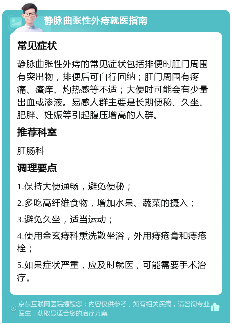 静脉曲张性外痔就医指南 常见症状 静脉曲张性外痔的常见症状包括排便时肛门周围有突出物，排便后可自行回纳；肛门周围有疼痛、瘙痒、灼热感等不适；大便时可能会有少量出血或渗液。易感人群主要是长期便秘、久坐、肥胖、妊娠等引起腹压增高的人群。 推荐科室 肛肠科 调理要点 1.保持大便通畅，避免便秘； 2.多吃高纤维食物，增加水果、蔬菜的摄入； 3.避免久坐，适当运动； 4.使用金玄痔科熏洗散坐浴，外用痔疮膏和痔疮栓； 5.如果症状严重，应及时就医，可能需要手术治疗。