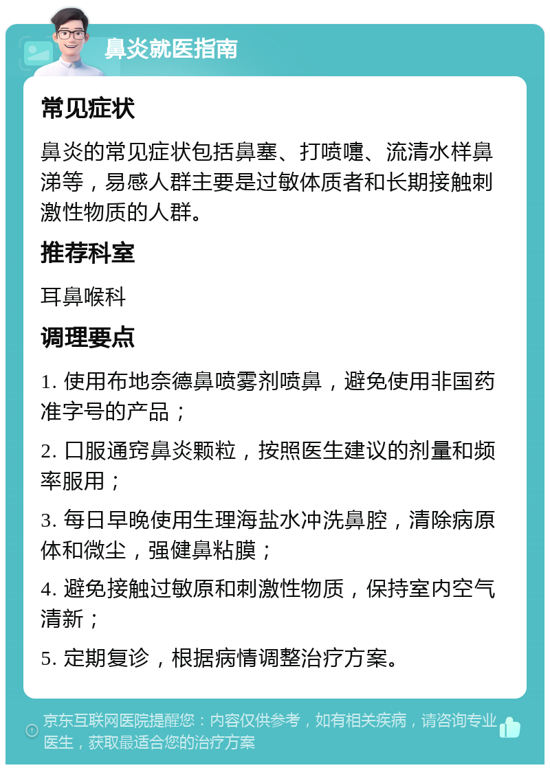 鼻炎就医指南 常见症状 鼻炎的常见症状包括鼻塞、打喷嚏、流清水样鼻涕等，易感人群主要是过敏体质者和长期接触刺激性物质的人群。 推荐科室 耳鼻喉科 调理要点 1. 使用布地奈德鼻喷雾剂喷鼻，避免使用非国药准字号的产品； 2. 口服通窍鼻炎颗粒，按照医生建议的剂量和频率服用； 3. 每日早晚使用生理海盐水冲洗鼻腔，清除病原体和微尘，强健鼻粘膜； 4. 避免接触过敏原和刺激性物质，保持室内空气清新； 5. 定期复诊，根据病情调整治疗方案。